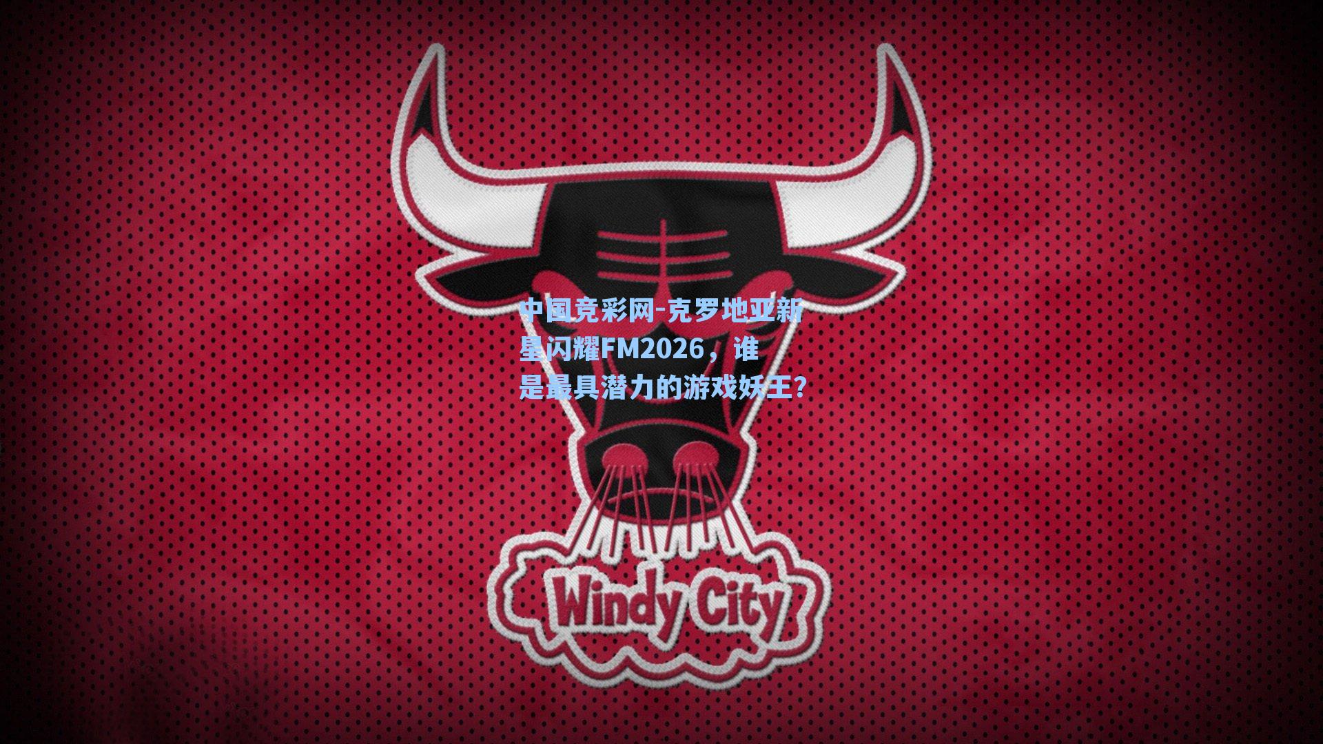 中国竞彩网-克罗地亚新星闪耀FM2026，谁是最具潜力的游戏妖王？