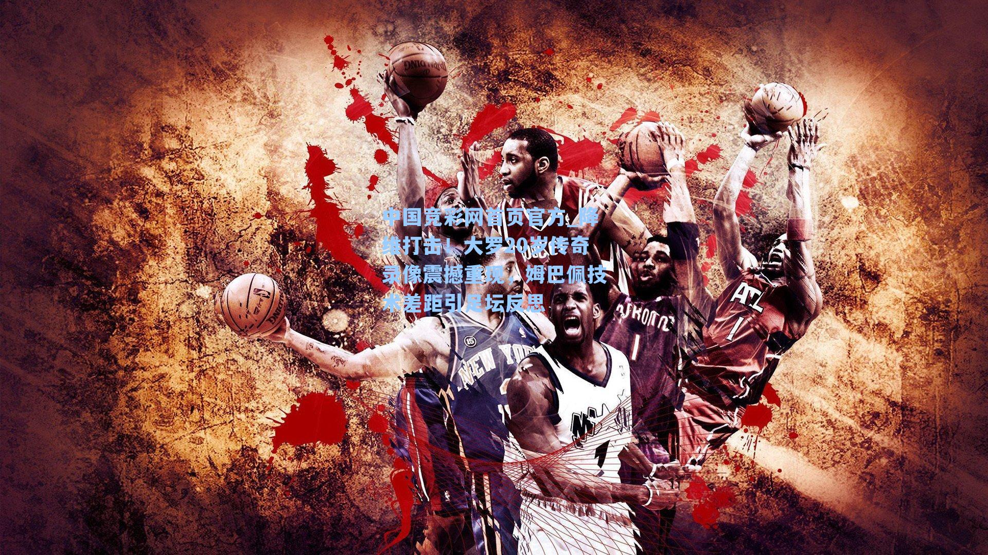 中国竞彩网首页官方_降维打击！大罗20岁传奇录像震撼重现，姆巴佩技术差距引足坛反思