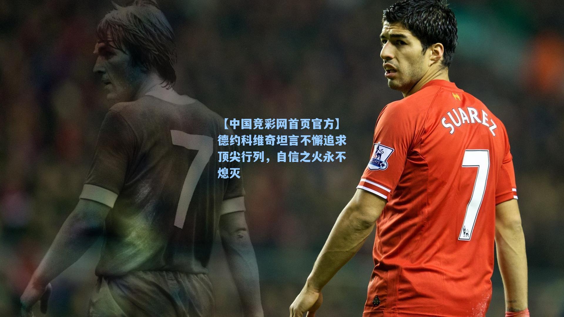 【中国竞彩网首页官方】德约科维奇坦言不懈追求顶尖行列，自信之火永不熄灭